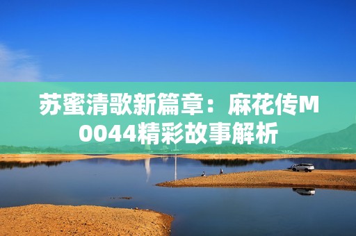 苏蜜清歌新篇章：麻花传M0044精彩故事解析