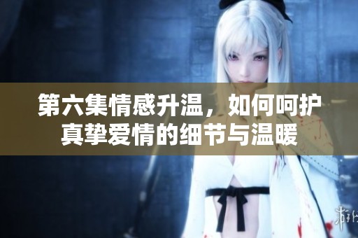 第六集情感升温，如何呵护真挚爱情的细节与温暖