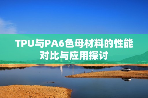 TPU与PA6色母材料的性能对比与应用探讨