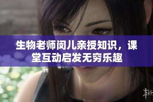 生物老师闵儿亲授知识，课堂互动启发无穷乐趣