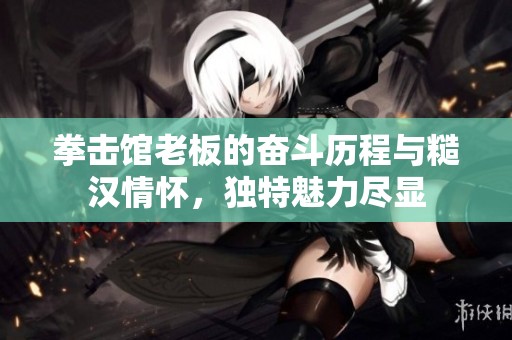 拳击馆老板的奋斗历程与糙汉情怀，独特魅力尽显