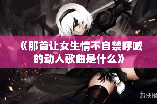 《那首让女生情不自禁呼喊的动人歌曲是什么》