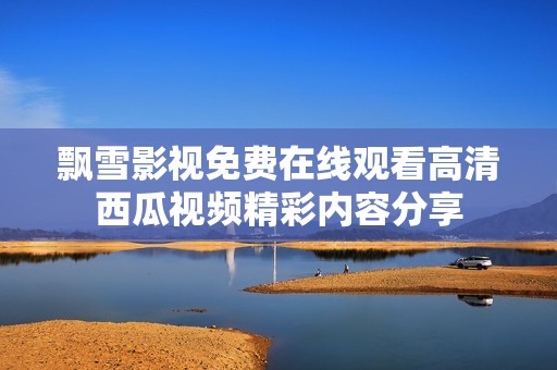飘雪影视免费在线观看高清西瓜视频精彩内容分享