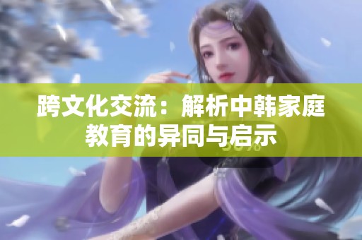 跨文化交流：解析中韩家庭教育的异同与启示