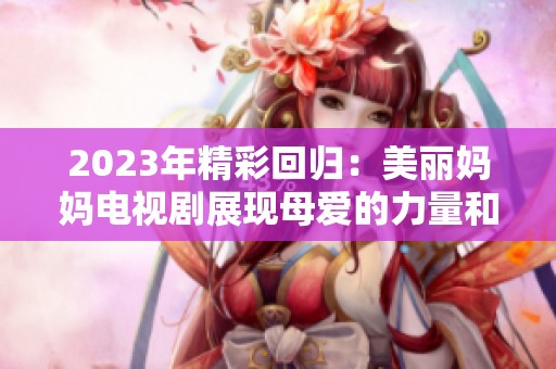 2023年精彩回归：美丽妈妈电视剧展现母爱的力量和温暖