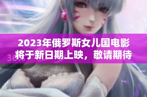 2023年俄罗斯女儿国电影将于新日期上映，敬请期待！