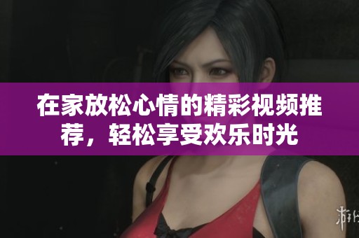 在家放松心情的精彩视频推荐，轻松享受欢乐时光