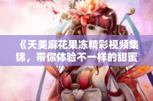 《天美麻花果冻精彩视频集锦，带你体验不一样的甜蜜乐趣》