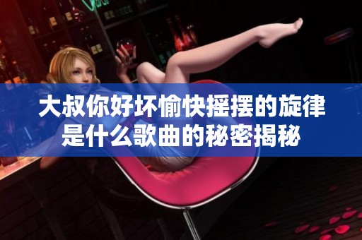 大叔你好坏愉快摇摆的旋律是什么歌曲的秘密揭秘