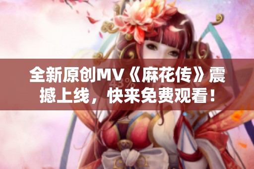 全新原创MV《麻花传》震撼上线，快来免费观看！