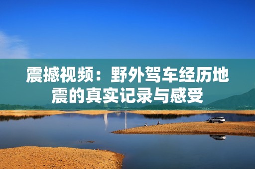 震撼视频：野外驾车经历地震的真实记录与感受