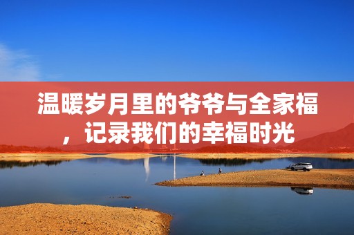 温暖岁月里的爷爷与全家福，记录我们的幸福时光