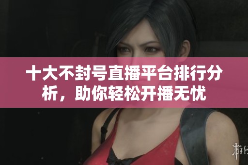 十大不封号直播平台排行分析，助你轻松开播无忧