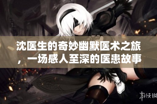 沈医生的奇妙幽默医术之旅，一场感人至深的医患故事