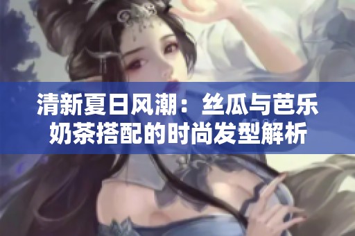 清新夏日风潮：丝瓜与芭乐奶茶搭配的时尚发型解析