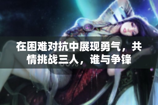 在困难对抗中展现勇气，共情挑战三人，谁与争锋