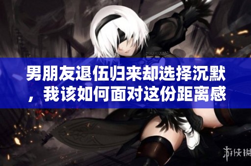 男朋友退伍归来却选择沉默，我该如何面对这份距离感