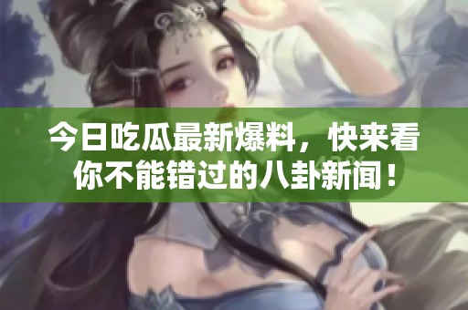 今日吃瓜最新爆料，快来看你不能错过的八卦新闻！