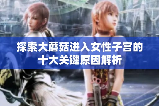 探索大蘑菇进入女性子宫的十大关键原因解析
