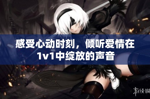 感受心动时刻，倾听爱情在1v1中绽放的声音