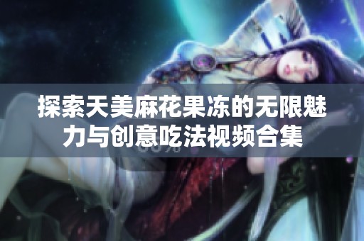 探索天美麻花果冻的无限魅力与创意吃法视频合集