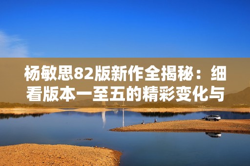 杨敏思82版新作全揭秘：细看版本一至五的精彩变化与特点