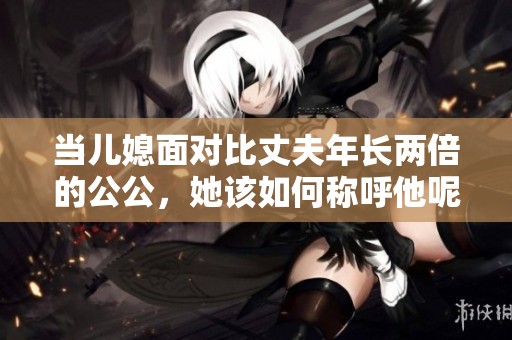 当儿媳面对比丈夫年长两倍的公公，她该如何称呼他呢