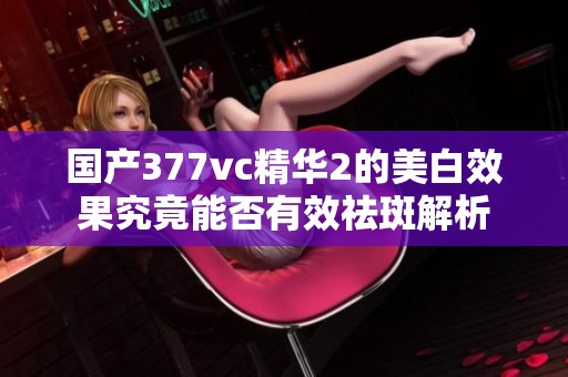 国产377vc精华2的美白效果究竟能否有效祛斑解析