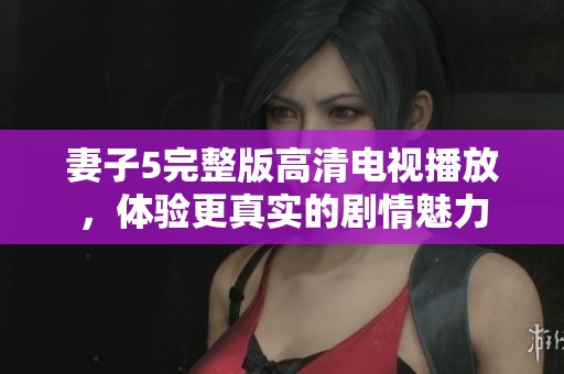 妻子5完整版高清电视播放，体验更真实的剧情魅力