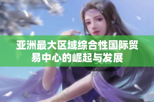 亚洲最大区域综合性国际贸易中心的崛起与发展