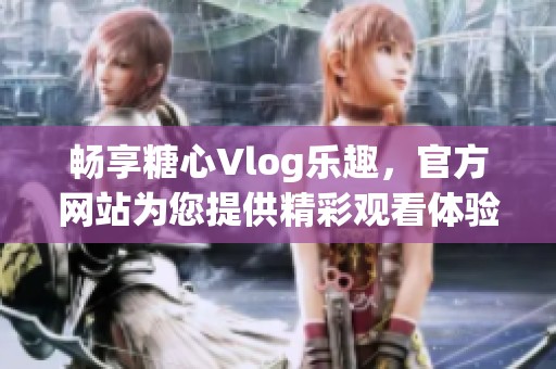 畅享糖心Vlog乐趣，官方网站为您提供精彩观看体验