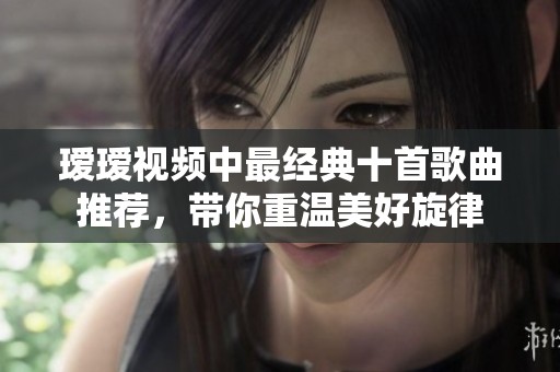 瑷瑷视频中最经典十首歌曲推荐，带你重温美好旋律