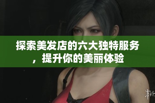 探索美发店的六大独特服务，提升你的美丽体验