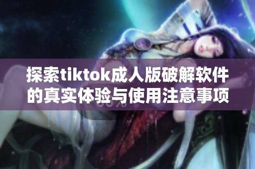 探索tiktok成人版破解软件的真实体验与使用注意事项