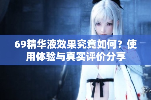 69精华液效果究竟如何？使用体验与真实评价分享