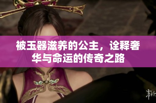 被玉器滋养的公主，诠释奢华与命运的传奇之路