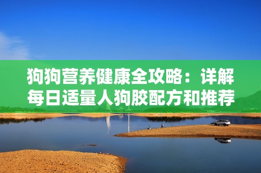 狗狗营养健康全攻略：详解每日适量人狗胶配方和推荐量