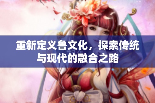 重新定义鲁文化，探索传统与现代的融合之路