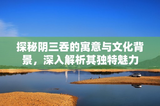 探秘阴三吞的寓意与文化背景，深入解析其独特魅力
