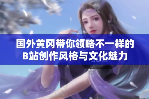 国外黄冈带你领略不一样的B站创作风格与文化魅力