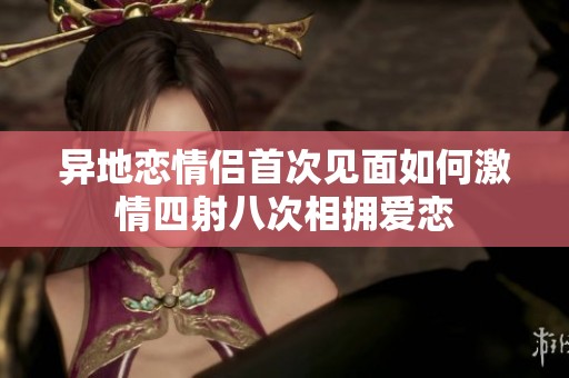异地恋情侣首次见面如何激情四射八次相拥爱恋