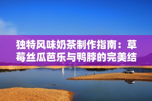 独特风味奶茶制作指南：草莓丝瓜芭乐与鸭脖的完美结合