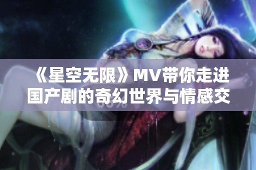《星空无限》MV带你走进国产剧的奇幻世界与情感交织