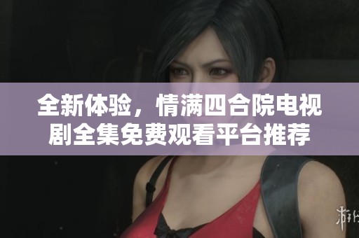 全新体验，情满四合院电视剧全集免费观看平台推荐