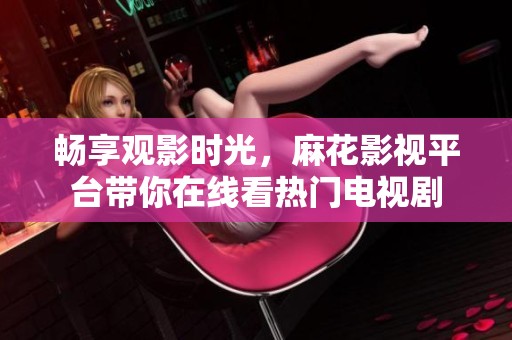 畅享观影时光，麻花影视平台带你在线看热门电视剧