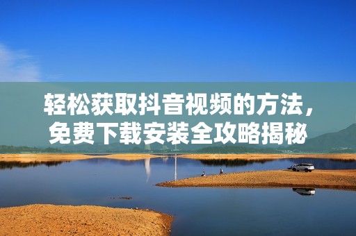 轻松获取抖音视频的方法，免费下载安装全攻略揭秘