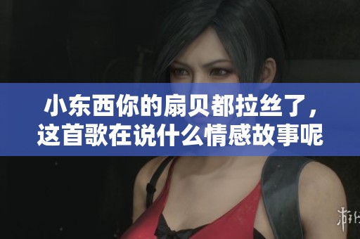 小东西你的扇贝都拉丝了，这首歌在说什么情感故事呢