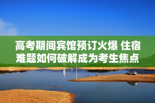 高考期间宾馆预订火爆 住宿难题如何破解成为考生焦点