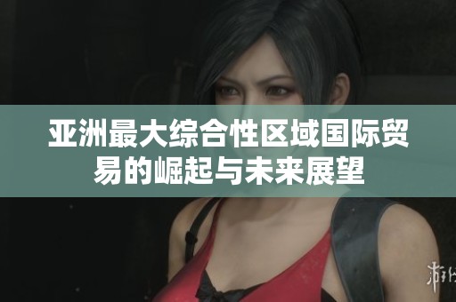 亚洲最大综合性区域国际贸易的崛起与未来展望