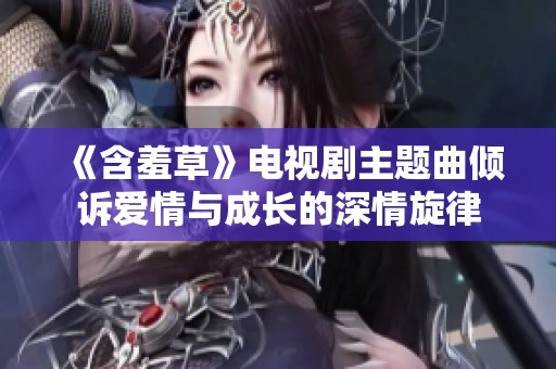 《含羞草》电视剧主题曲倾诉爱情与成长的深情旋律
